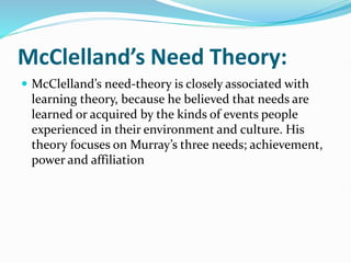 McClelland’s Need Theory:
 McClelland’s need-theory is closely associated with
learning theory, because he believed that needs are
learned or acquired by the kinds of events people
experienced in their environment and culture. His
theory focuses on Murray’s three needs; achievement,
power and affiliation
 