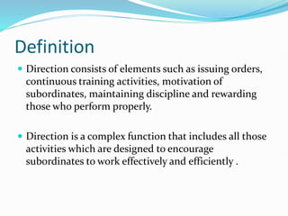Definition
 Direction consists of elements such as issuing orders,
continuous training activities, motivation of
subordinates, maintaining discipline and rewarding
those who perform properly.
 Direction is a complex function that includes all those
activities which are designed to encourage
subordinates to work effectively and efficiently .
 