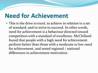 Need for Achievement
 This is the drive to excel, to achieve in relation to a set
of standard, and to strive to succeed. In other words,
need for achievement is a behaviour directed toward
competition with a standard of excellence. McClelland
found that people with a high need for achievement
perform better than those with a moderate or low need
for achievement, and noted regional / national
differences in achievement motivation.
 