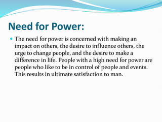 Need for Power:
 The need for power is concerned with making an
impact on others, the desire to influence others, the
urge to change people, and the desire to make a
difference in life. People with a high need for power are
people who like to be in control of people and events.
This results in ultimate satisfaction to man.
 
