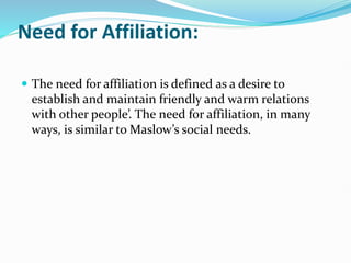 Need for Affiliation:
 The need for affiliation is defined as a desire to
establish and maintain friendly and warm relations
with other people’. The need for affiliation, in many
ways, is similar to Maslow’s social needs.
 