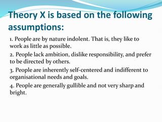 Theory X is based on the following
assumptions:
1. People are by nature indolent. That is, they like to
work as little as possible.
2. People lack ambition, dislike responsibility, and prefer
to be directed by others.
3. People are inherently self-centered and indifferent to
organisational needs and goals.
4. People are generally gullible and not very sharp and
bright.
 