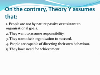 On the contrary, Theory Y assumes
that:
1. People are not by nature passive or resistant to
organisational goals.
2. They want to assume responsibility.
3. They want their organisation to succeed.
4. People are capable of directing their own behaviour.
5. They have need for achievement
 
