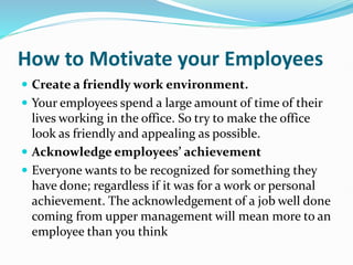 How to Motivate your Employees
 Create a friendly work environment.
 Your employees spend a large amount of time of their
lives working in the office. So try to make the office
look as friendly and appealing as possible.
 Acknowledge employees’ achievement
 Everyone wants to be recognized for something they
have done; regardless if it was for a work or personal
achievement. The acknowledgement of a job well done
coming from upper management will mean more to an
employee than you think
 