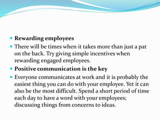  Rewarding employees
 There will be times when it takes more than just a pat
on the back. Try giving simple incentives when
rewarding engaged employees.
 Positive communication is the key
 Everyone communicates at work and it is probably the
easiest thing you can do with your employee. Yet it can
also be the most difficult. Spend a short period of time
each day to have a word with your employees;
discussing things from concerns to ideas.
 