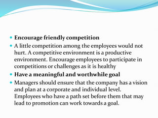  Encourage friendly competition
 A little competition among the employees would not
hurt. A competitive environment is a productive
environment. Encourage employees to participate in
competitions or challenges as it is healthy
 Have a meaningful and worthwhile goal
 Managers should ensure that the company has a vision
and plan at a corporate and individual level.
Employees who have a path set before them that may
lead to promotion can work towards a goal.
 