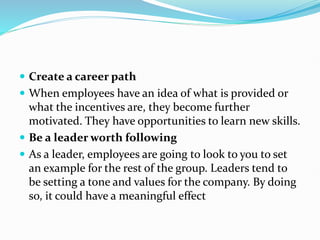  Create a career path
 When employees have an idea of what is provided or
what the incentives are, they become further
motivated. They have opportunities to learn new skills.
 Be a leader worth following
 As a leader, employees are going to look to you to set
an example for the rest of the group. Leaders tend to
be setting a tone and values for the company. By doing
so, it could have a meaningful effect
 
