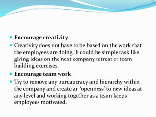  Encourage creativity
 Creativity does not have to be based on the work that
the employees are doing. It could be simple task like
giving ideas on the next company retreat or team
building exercises.
 Encourage team work
 Try to remove any bureaucracy and hierarchy within
the company and create an ‘openness’ to new ideas at
any level and working together as a team keeps
employees motivated.
 