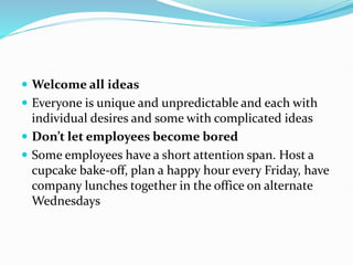  Welcome all ideas
 Everyone is unique and unpredictable and each with
individual desires and some with complicated ideas
 Don’t let employees become bored
 Some employees have a short attention span. Host a
cupcake bake-off, plan a happy hour every Friday, have
company lunches together in the office on alternate
Wednesdays
 
