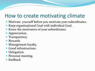 How to create motivating climate
 Motivate yourself before you motivate your subordinates.
 Keep organizational Goal with individual Goal.
 Know the motivators of your subordinates.
 Appreciation.
 Transparency.
 Rewards
 Management loyalty.
 Good infrastructure.
 Delegation.
 Personal meeting.
 feedback
 