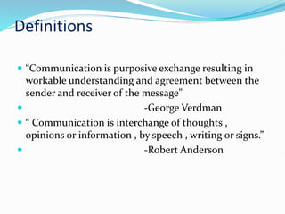 Definitions
 “Communication is purposive exchange resulting in
workable understanding and agreement between the
sender and receiver of the message”
 -George Verdman
 “ Communication is interchange of thoughts ,
opinions or information , by speech , writing or signs.”
 -Robert Anderson
 