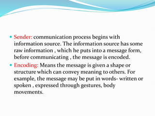  Sender: communication process begins with
information source. The information source has some
raw information , which he puts into a message form,
before communicating , the message is encoded.
 Encoding: Means the message is given a shape or
structure which can convey meaning to others. For
example, the message may be put in words- written or
spoken , expressed through gestures, body
movements.
 