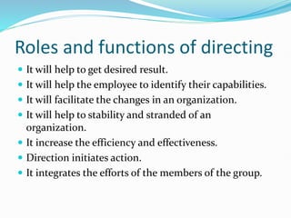 Roles and functions of directing
 It will help to get desired result.
 It will help the employee to identify their capabilities.
 It will facilitate the changes in an organization.
 It will help to stability and stranded of an
organization.
 It increase the efficiency and effectiveness.
 Direction initiates action.
 It integrates the efforts of the members of the group.
 
