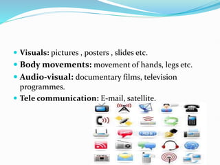  Visuals: pictures , posters , slides etc.
 Body movements: movement of hands, legs etc.
 Audio-visual: documentary films, television
programmes.
 Tele communication: E-mail, satellite.
 