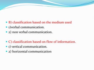  B) classification based on the medium used
 1)verbal communication.
 2) non verbal communication.
 C) classification based on flow of information.
 1) vertical communication.
 2) horizontal communication
 