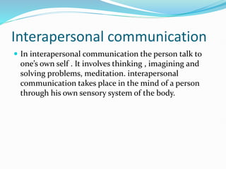 Interapersonal communication
 In interapersonal communication the person talk to
one’s own self . It involves thinking , imagining and
solving problems, meditation. interapersonal
communication takes place in the mind of a person
through his own sensory system of the body.
 