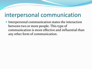 interpersonal communication
 Interpersonal communication states the interaction
between two or more people. This type of
communication is more effective and influential than
any other form of communication.
 