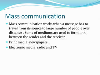 Mass communication
 Mass communication works when a message has to
travel from its source to large number of people over
distance . Some of mediums are used to form link
between the sender and the receiver.
 Print media: newspapers.
 Electronic media: radio and TV
 