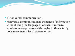  B)Non verbal communication .
 Non verbal communication is exchange of information
without using the language of worlds . It means a
wordless message conveyed through all other acts. Eg
body movements, facial expression ect.
 