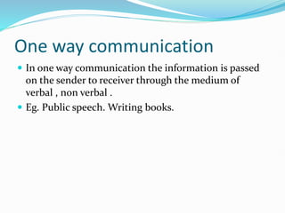 One way communication
 In one way communication the information is passed
on the sender to receiver through the medium of
verbal , non verbal .
 Eg. Public speech. Writing books.
 