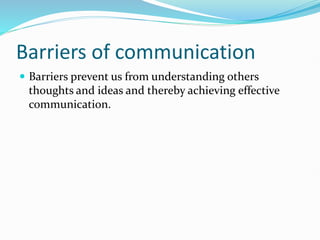 Barriers of communication
 Barriers prevent us from understanding others
thoughts and ideas and thereby achieving effective
communication.
 