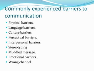 Commonly experienced barriers to
communication
 Physical barriers.
 Language barriers.
 Culture barriers.
 Perceptual barriers.
 Interpersonal barriers.
 Stereotyping
 Muddled message.
 Emotional barriers.
 Wrong channel
 