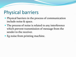 Physical barriers
 Physical barriers in the process of communication
include noise & space.
 The process of noise is related to any interference
which prevent transmission of message from the
sender to the receiver.
 Eg noise from printing machine.
 