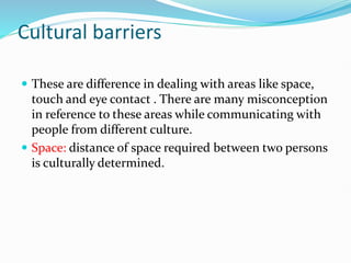 Cultural barriers
 These are difference in dealing with areas like space,
touch and eye contact . There are many misconception
in reference to these areas while communicating with
people from different culture.
 Space: distance of space required between two persons
is culturally determined.
 