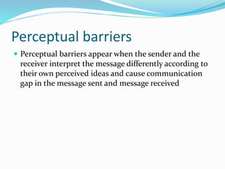 Perceptual barriers
 Perceptual barriers appear when the sender and the
receiver interpret the message differently according to
their own perceived ideas and cause communication
gap in the message sent and message received
 