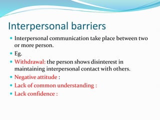 Interpersonal barriers
 Interpersonal communication take place between two
or more person.
 Eg.
 Withdrawal: the person shows disinterest in
maintaining interpersonal contact with others.
 Negative attitude :
 Lack of common understanding :
 Lack confidence :
 