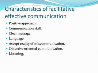 Characteristics of facilitative
effective communication
 Positive approach.
 Communication skill.
 Clear message.
 Language.
 Accept reality of miscommunication.
 Objective oriented communication.
 Listening.
 