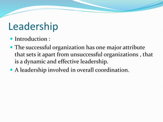 Leadership
 Introduction :
 The successful organization has one major attribute
that sets it apart from unsuccessful organizations , that
is a dynamic and effective leadership.
 A leadership involved in overall coordination.
 