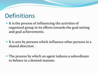 Definitions
 It is the process of influencing the activities of
organized group in its efforts towards the goal setting
and goal achievements.
 It is acts by persons which influence other persons in a
shared direction .
 The process by which an agent induces a subordinate
to behave in a desired manner.
 