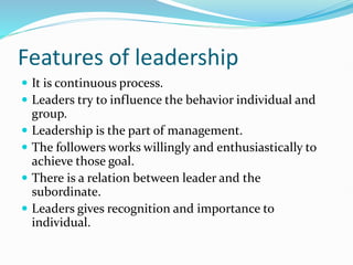 Features of leadership
 It is continuous process.
 Leaders try to influence the behavior individual and
group.
 Leadership is the part of management.
 The followers works willingly and enthusiastically to
achieve those goal.
 There is a relation between leader and the
subordinate.
 Leaders gives recognition and importance to
individual.
 