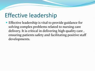 Effective leadership
 Effective leadership is vital to provide guidance for
solving complex problems related to nursing care
delivery. It is critical in delivering high quality care ,
ensuring patients safety and facilitating positive staff
developments.
 