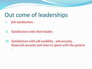 Out come of leaderships
I. Job satisfaction .
II. Satisfaction with their leader.
III. Satisfaction with job mobility , job security ,
financial rewards and time to spent with the patient
.
 