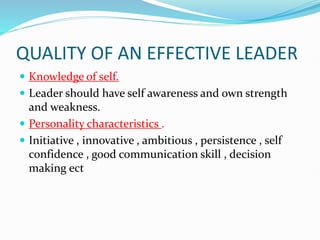QUALITY OF AN EFFECTIVE LEADER
 Knowledge of self.
 Leader should have self awareness and own strength
and weakness.
 Personality characteristics .
 Initiative , innovative , ambitious , persistence , self
confidence , good communication skill , decision
making ect
 