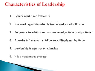 1. Leader must have followers 
2. It is working relationship between leader and followers 
3. Purpose is to achieve some common objectives or objectives 
4. A leader influences his followers willingly not by force 
5. Leadership is a power relationship 
6. It is a continuous process 
 
