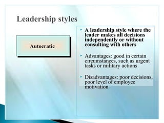  A lleeaaddeerrsshhiipp ssttyyllee wwhheerree tthhee 
lleeaaddeerr mmaakkeess aallll ddeecciissiioonnss 
iinnddeeppeennddeennttllyy oorr wwiitthhoouutt 
ccoonnssuullttiinngg wwiitthh ootthheerrss 
 AAddvvaannttaaggeess:: ggoooodd iinn cceerrttaaiinn 
cciirrccuummssttaanncceess,, ssuucchh aass uurrggeenntt 
ttaasskkss oorr mmiilliittaarryy aaccttiioonnss 
 DDiissaaddvvaannttaaggeess:: ppoooorr ddeecciissiioonnss,, 
ppoooorr lleevveell ooff eemmppllooyyeeee 
mmoottiivvaattiioonn 
AAuuttooccrraattiicc 
 