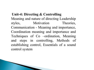 Unit-4: Directing & Controlling 
Meaning and nature of directing Leadership 
styles, Motivation Theories, 
Communication - Meaning and importance, 
Coordination meaning and importance and 
Techniques of Co –ordination, Meaning 
and steps in controlling, Methods of 
establishing control, Essentials of a sound 
control system 
 