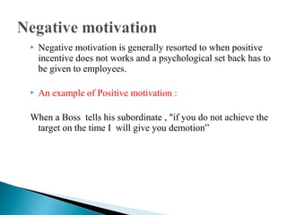  Negative motivation is generally resorted to when positive 
incentive does not works and a psychological set back has to 
be given to employees. 
 An example of Positive motivation : 
When a Boss tells his subordinate , "if you do not achieve the 
target on the time I will give you demotion” 
 