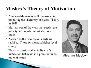  Abraham Maslow is well renowned for 
proposing the Hierarchy of Needs Theory 
in 1943. 
 Maslow was of the view that needs have 
priority, i.e., needs are satisfied in an 
order. 
 As soon as the lower level needs are 
satisfied. Those on the next higher level 
emerge. 
 Thus, he considered an individual's 
motivation behavior as a predetermined 
order of needs. Abraham Maslow 
 