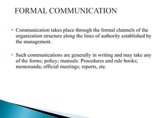  Communication takes place through the formal channels of the 
organization structure along the lines of authority established by 
the management. 
 Such communications are generally in writing and may take any 
of the forms; policy; manuals: Procedures and rule books; 
memoranda; official meetings; reports, etc. 
 