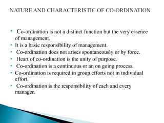  Co-ordination is not a distinct function but the very essence 
of management. 
 It is a basic responsibility of management. 
 Co-ordination does not arises spontaneously or by force. 
 Heart of co-ordination is the unity of purpose. 
 Co-ordination is a continuous or an on going process. 
 Co-ordination is required in group efforts not in individual 
effort. 
 Co-ordination is the responsibility of each and every 
manager. 
 