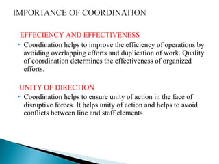 EFFECIENCY AND EFFECTIVENESS 
 Coordination helps to improve the efficiency of operations by 
avoiding overlapping efforts and duplication of work. Quality 
of coordination determines the effectiveness of organized 
efforts. 
UNITY OF DIRECTION 
 Coordination helps to ensure unity of action in the face of 
disruptive forces. It helps unity of action and helps to avoid 
conflicts between line and staff elements 
 