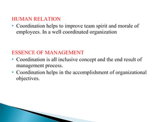 HUMAN RELATION 
 Coordination helps to improve team spirit and morale of 
employees. In a well coordinated organization 
ESSENCE OF MANAGEMENT 
 Coordination is all inclusive concept and the end result of 
management process. 
 Coordination helps in the accomplishment of organizational 
objectives. 
 