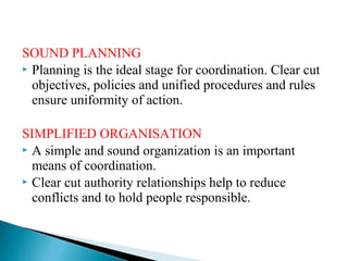 SOUND PLANNING 
 Planning is the ideal stage for coordination. Clear cut 
objectives, policies and unified procedures and rules 
ensure uniformity of action. 
SIMPLIFIED ORGANISATION 
 A simple and sound organization is an important 
means of coordination. 
 Clear cut authority relationships help to reduce 
conflicts and to hold people responsible. 
 