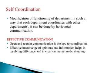  Modification of functioning of department in such a 
way that each department coordinates with other 
departments , it can be done by horizontal 
communication. 
EFFECTIVE COMMUNICATION 
 Open and regular communication is the key to coordination. 
 Effective interchange of opinions and information helps in 
resolving difference and in creation mutual understanding. 
 