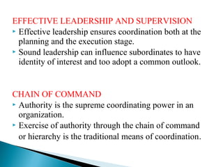 EFFECTIVE LEADERSHIP AND SUPERVISION 
 Effective leadership ensures coordination both at the 
planning and the execution stage. 
 Sound leadership can influence subordinates to have 
identity of interest and too adopt a common outlook. 
CHAIN OF COMMAND 
 Authority is the supreme coordinating power in an 
organization. 
 Exercise of authority through the chain of command 
or hierarchy is the traditional means of coordination. 
 