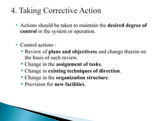 Actions should be taken to maintain the desired degree of 
control in the system or operation. 
 Control actions : 
 Review of plans and objectivess and change therein on 
the basis of such review. 
 Change in the assignment of tasks. 
 Change in existing techniques of direction. 
 Change in the organization structure. 
 Provision for new facilities. 
 